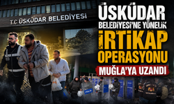ÜSKÜDAR BELEDİYESİ'NE YÖNELİK İRTİKAP OPERASYONU MUĞLA’YA UZANDI