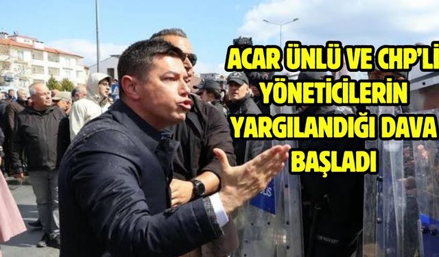 ACAR ÜNLÜ VE CHP’Lİ YÖNETİCİLERİN YARGILANDIĞI DAVA BAŞLADI