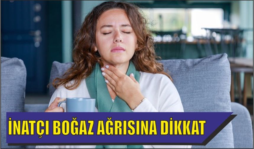 İNATÇI BOĞAZ AĞRISINA DİKKAT