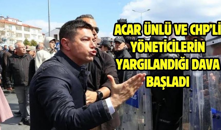 ACAR ÜNLÜ VE CHP’Lİ YÖNETİCİLERİN YARGILANDIĞI DAVA BAŞLADI