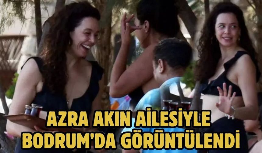 AZRA AKIN AİLESİYLE BODRUM’DA GÖRÜNTÜLENDİ