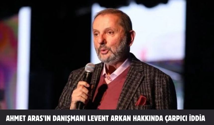 Ahmet Aras’ın danışmanı Levent Arkan hakkında çarpıcı iddia