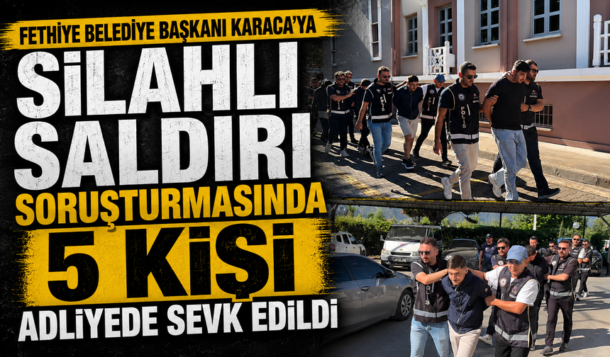Fethiye Belediye Başkanı Karaca’ya silahlı saldırı soruşturmasında 5 kişi adliyede sevk edildi