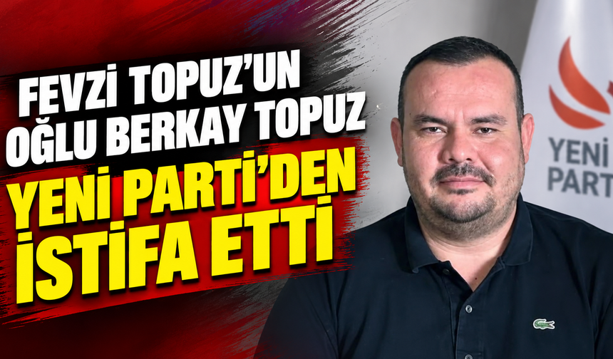 Fevzi Topuz’un oğlu Berkay Topuz Yeni Parti’den istifa etti