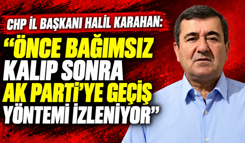 CHP İl Başkanı Halil Karahan: "Önce bağımsız kalıp sonra AK Parti'ye geçiş yöntemi izleniyor”